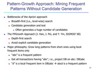 27
Pattern-Growth Approach: Mining Frequent
Patterns Without Candidate Generation
 Bottlenecks of the Apriori approach
 Breadth-first (i.e., level-wise) search
 Candidate generation and test
 Often generates a huge number of candidates
 The FPGrowth Approach (J. Han, J. Pei, and Y. Yin, SIGMOD’ 00)
 Depth-first search
 Avoid explicit candidate generation
 Major philosophy: Grow long patterns from short ones using local
frequent items only
 “abc” is a frequent pattern
 Get all transactions having “abc”, i.e., project DB on abc: DB|abc
 “d” is a local frequent item in DB|abc  abcd is a frequent pattern
 