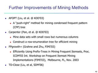 40
Further Improvements of Mining Methods
 AFOPT (Liu, et al. @ KDD’03)
 A “push-right” method for mining condensed frequent pattern
(CFP) tree
 Carpenter (Pan, et al. @ KDD’03)
 Mine data sets with small rows but numerous columns
 Construct a row-enumeration tree for efficient mining
 FPgrowth+ (Grahne and Zhu, FIMI’03)
 Efficiently Using Prefix-Trees in Mining Frequent Itemsets, Proc.
ICDM'03 Int. Workshop on Frequent Itemset Mining
Implementations (FIMI'03), Melbourne, FL, Nov. 2003
 TD-Close (Liu, et al, SDM’06)
 