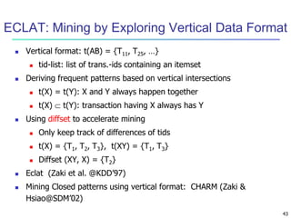 43
ECLAT: Mining by Exploring Vertical Data Format
 Vertical format: t(AB) = {T11, T25, …}
 tid-list: list of trans.-ids containing an itemset
 Deriving frequent patterns based on vertical intersections
 t(X) = t(Y): X and Y always happen together
 t(X)  t(Y): transaction having X always has Y
 Using diffset to accelerate mining
 Only keep track of differences of tids
 t(X) = {T1, T2, T3}, t(XY) = {T1, T3}
 Diffset (XY, X) = {T2}
 Eclat (Zaki et al. @KDD’97)
 Mining Closed patterns using vertical format: CHARM (Zaki &
Hsiao@SDM’02)
 