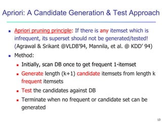 13
Apriori: A Candidate Generation & Test Approach
 Apriori pruning principle: If there is any itemset which is
infrequent, its superset should not be generated/tested!
(Agrawal & Srikant @VLDB’94, Mannila, et al. @ KDD’ 94)
 Method:
 Initially, scan DB once to get frequent 1-itemset
 Generate length (k+1) candidate itemsets from length k
frequent itemsets
 Test the candidates against DB
 Terminate when no frequent or candidate set can be
generated
 