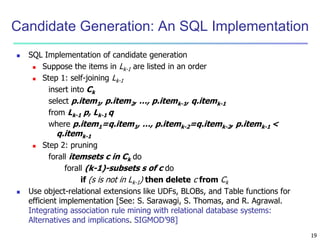 19
Candidate Generation: An SQL Implementation
 SQL Implementation of candidate generation
 Suppose the items in Lk-1 are listed in an order
 Step 1: self-joining Lk-1
insert into Ck
select p.item1, p.item2, …, p.itemk-1, q.itemk-1
from Lk-1 p, Lk-1 q
where p.item1=q.item1, …, p.itemk-2=q.itemk-2, p.itemk-1 <
q.itemk-1
 Step 2: pruning
forall itemsets c in Ck do
forall (k-1)-subsets s of c do
if (s is not in Lk-1) then delete c from Ck
 Use object-relational extensions like UDFs, BLOBs, and Table functions for
efficient implementation [See: S. Sarawagi, S. Thomas, and R. Agrawal.
Integrating association rule mining with relational database systems:
Alternatives and implications. SIGMOD’98]
 