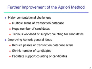 21
Further Improvement of the Apriori Method
 Major computational challenges
 Multiple scans of transaction database
 Huge number of candidates
 Tedious workload of support counting for candidates
 Improving Apriori: general ideas
 Reduce passes of transaction database scans
 Shrink number of candidates
 Facilitate support counting of candidates
 