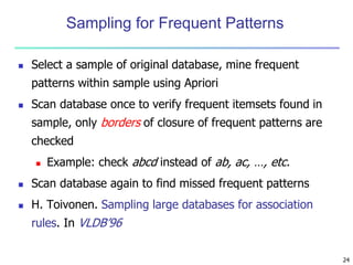 24
Sampling for Frequent Patterns
 Select a sample of original database, mine frequent
patterns within sample using Apriori
 Scan database once to verify frequent itemsets found in
sample, only borders of closure of frequent patterns are
checked
 Example: check abcd instead of ab, ac, …, etc.
 Scan database again to find missed frequent patterns
 H. Toivonen. Sampling large databases for association
rules. In VLDB’96
 