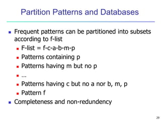 29
Partition Patterns and Databases
 Frequent patterns can be partitioned into subsets
according to f-list
 F-list = f-c-a-b-m-p
 Patterns containing p
 Patterns having m but no p
 …
 Patterns having c but no a nor b, m, p
 Pattern f
 Completeness and non-redundency
 