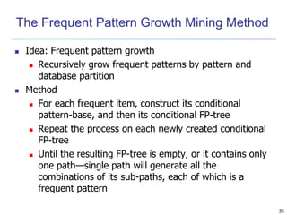 35
The Frequent Pattern Growth Mining Method
 Idea: Frequent pattern growth
 Recursively grow frequent patterns by pattern and
database partition
 Method
 For each frequent item, construct its conditional
pattern-base, and then its conditional FP-tree
 Repeat the process on each newly created conditional
FP-tree
 Until the resulting FP-tree is empty, or it contains only
one path—single path will generate all the
combinations of its sub-paths, each of which is a
frequent pattern
 
