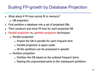 36
Scaling FP-growth by Database Projection
 What about if FP-tree cannot fit in memory?
 DB projection
 First partition a database into a set of projected DBs
 Then construct and mine FP-tree for each projected DB
 Parallel projection vs. partition projection techniques
 Parallel projection
 Project the DB in parallel for each frequent item
 Parallel projection is space costly
 All the partitions can be processed in parallel
 Partition projection
 Partition the DB based on the ordered frequent items
 Passing the unprocessed parts to the subsequent partitions
 