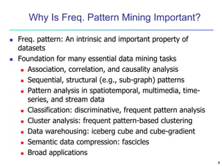 4
Why Is Freq. Pattern Mining Important?
 Freq. pattern: An intrinsic and important property of
datasets
 Foundation for many essential data mining tasks
 Association, correlation, and causality analysis
 Sequential, structural (e.g., sub-graph) patterns
 Pattern analysis in spatiotemporal, multimedia, time-
series, and stream data
 Classification: discriminative, frequent pattern analysis
 Cluster analysis: frequent pattern-based clustering
 Data warehousing: iceberg cube and cube-gradient
 Semantic data compression: fascicles
 Broad applications
 