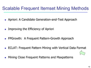 42
Scalable Frequent Itemset Mining Methods
 Apriori: A Candidate Generation-and-Test Approach
 Improving the Efficiency of Apriori
 FPGrowth: A Frequent Pattern-Growth Approach
 ECLAT: Frequent Pattern Mining with Vertical Data Format
 Mining Close Frequent Patterns and Maxpatterns
 