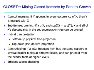 CLOSET+: Mining Closed Itemsets by Pattern-Growth
 Itemset merging: if Y appears in every occurrence of X, then Y
is merged with X
 Sub-itemset pruning: if Y ‫כ‬ X, and sup(X) = sup(Y), X and all of
X’s descendants in the set enumeration tree can be pruned
 Hybrid tree projection
 Bottom-up physical tree-projection
 Top-down pseudo tree-projection
 Item skipping: if a local frequent item has the same support in
several header tables at different levels, one can prune it from
the header table at higher levels
 Efficient subset checking
 