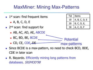 MaxMiner: Mining Max-Patterns
 1st scan: find frequent items
 A, B, C, D, E
 2nd scan: find support for
 AB, AC, AD, AE, ABCDE
 BC, BD, BE, BCDE
 CD, CE, CDE, DE
 Since BCDE is a max-pattern, no need to check BCD, BDE,
CDE in later scan
 R. Bayardo. Efficiently mining long patterns from
databases. SIGMOD’98
Tid Items
10 A, B, C, D, E
20 B, C, D, E,
30 A, C, D, F
Potential
max-patterns
 