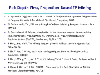 63
Ref: Depth-First, Projection-Based FP Mining
 R. Agarwal, C. Aggarwal, and V. V. V. Prasad. A tree projection algorithm for generation
of frequent itemsets. J. Parallel and Distributed Computing, 2002.
 G. Grahne and J. Zhu, Efficiently Using Prefix-Trees in Mining Frequent Itemsets, Proc.
FIMI'03
 B. Goethals and M. Zaki. An introduction to workshop on frequent itemset mining
implementations. Proc. ICDM’03 Int. Workshop on Frequent Itemset Mining
Implementations (FIMI’03), Melbourne, FL, Nov. 2003
 J. Han, J. Pei, and Y. Yin. Mining frequent patterns without candidate generation.
SIGMOD’ 00
 J. Liu, Y. Pan, K. Wang, and J. Han. Mining Frequent Item Sets by Opportunistic
Projection. KDD'02
 J. Han, J. Wang, Y. Lu, and P. Tzvetkov. Mining Top-K Frequent Closed Patterns without
Minimum Support. ICDM'02
 J. Wang, J. Han, and J. Pei. CLOSET+: Searching for the Best Strategies for Mining
Frequent Closed Itemsets. KDD'03
 