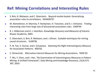 65
Ref: Mining Correlations and Interesting Rules
 S. Brin, R. Motwani, and C. Silverstein. Beyond market basket: Generalizing
association rules to correlations. SIGMOD'97.
 M. Klemettinen, H. Mannila, P. Ronkainen, H. Toivonen, and A. I. Verkamo. Finding
interesting rules from large sets of discovered association rules. CIKM'94.
 R. J. Hilderman and H. J. Hamilton. Knowledge Discovery and Measures of Interest.
Kluwer Academic, 2001.
 C. Silverstein, S. Brin, R. Motwani, and J. Ullman. Scalable techniques for mining
causal structures. VLDB'98.
 P.-N. Tan, V. Kumar, and J. Srivastava. Selecting the Right Interestingness Measure
for Association Patterns. KDD'02.
 E. Omiecinski. Alternative Interest Measures for Mining Associations. TKDE’03.
 T. Wu, Y. Chen, and J. Han, “Re-Examination of Interestingness Measures in Pattern
Mining: A Unified Framework", Data Mining and Knowledge Discovery, 21(3):371-
397, 2010
 