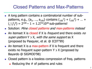 7
Closed Patterns and Max-Patterns
 A long pattern contains a combinatorial number of sub-
patterns, e.g., {a1, …, a100} contains (100
1) + (100
2) + … +
(1
1
0
0
0
0) = 2100 – 1 = 1.27*1030 sub-patterns!
 Solution: Mine closed patterns and max-patterns instead
 An itemset X is closed if X is frequent and there exists no
super-pattern Y ‫כ‬ X, with the same support as X
(proposed by Pasquier, et al. @ ICDT’99)
 An itemset X is a max-pattern if X is frequent and there
exists no frequent super-pattern Y ‫כ‬ X (proposed by
Bayardo @ SIGMOD’98)
 Closed pattern is a lossless compression of freq. patterns
 Reducing the # of patterns and rules
 