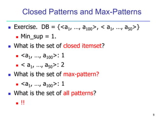 8
Closed Patterns and Max-Patterns
 Exercise. DB = {<a1, …, a100>, < a1, …, a50>}
 Min_sup = 1.
 What is the set of closed itemset?
 <a1, …, a100>: 1
 < a1, …, a50>: 2
 What is the set of max-pattern?
 <a1, …, a100>: 1
 What is the set of all patterns?
 !!
 