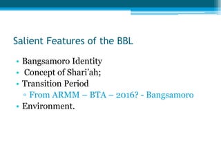 Salient Features of the BBL
• Bangsamoro Identity
• Concept of Shari’ah;
• Transition Period
▫ From ARMM – BTA – 2016? - Bangsamoro
• Environment.
 