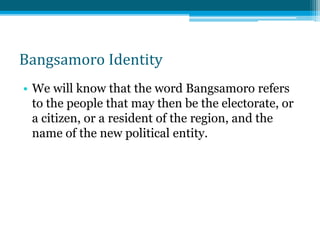 Bangsamoro Identity
• We will know that the word Bangsamoro refers
to the people that may then be the electorate, or
a citizen, or a resident of the region, and the
name of the new political entity.
 