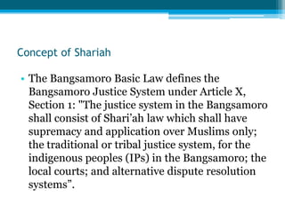 Concept of Shariah
• The Bangsamoro Basic Law defines the
Bangsamoro Justice System under Article X,
Section 1: "The justice system in the Bangsamoro
shall consist of Shari’ah law which shall have
supremacy and application over Muslims only;
the traditional or tribal justice system, for the
indigenous peoples (IPs) in the Bangsamoro; the
local courts; and alternative dispute resolution
systems”.
 