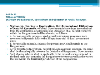 Article XII
FISCAL AUTONOMY
Sharing in the Exploration, Development and Utilization of Natural Resources
• Section 32. Sharing in Exploration, Development and Utilization
of Natural Resource. –Central Government income from taxes derived
from the exploration, development and utilization of all natural resources
within the Bangsamoro shall be allocated as follows:
• a. For non-metallic minerals, sand, gravel, and quarry resources, such
revenues shall pertain fully to the Bangsamoro and its local government
units;
• b. For metallic minerals, seventy five percent (75%)shall pertain to the
Bangsamoro;
• c. For fossil fuels (petroleum, natural gas, and coal) and uranium, the same
shall be shared equally between the Central and Bangsamoro Governments.
• Such sharing scheme shall be applicable to the natural resources found in
the land mass that comprise the Bangsamoro territory as well as the waters
that are within the territorial jurisdiction of the Bangsamoro.
 