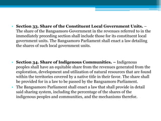 • Section 33. Share of the Constituent Local Government Units. –
The share of the Bangsamoro Government in the revenues referred to in the
immediately preceding section shall include those for its constituent local
government units. The Bangsamoro Parliament shall enact a law detailing
the shares of such local government units.
• Section 34. Share of Indigenous Communities. – Indigenous
peoples shall have an equitable share from the revenues generated from the
exploration, development and utilization of natural resources that are found
within the territories covered by a native title in their favor. The share shall
be provided for in a law to be passed by the Bangsamoro Parliament.
• The Bangsamoro Parliament shall enact a law that shall provide in detail
said sharing system, including the percentage of the shares of the
indigenous peoples and communities, and the mechanisms therefor.
 
