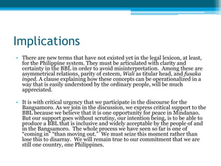 Implications
• There are new terms that have not existed yet in the legal lexicon, at least,
for the Philippine system. They must be articulated with clarity and
certainty in the BBL in order to avoid misinterpretation. Among these are
asymmetrical relations, parity of esteem, Wali as titular head, and fusaka
inged. A clause explaining how these concepts can be operationalized in a
way that is easily understood by the ordinary people, will be much
appreciated.
• It is with critical urgency that we participate in the discourse for the
Bangsamoro. As we join in the discussion, we express critical support to the
BBL because we believe that it is one opportunity for peace in Mindanao.
But our support goes without scrutiny, our intention being, is to be able to
produce a BBL that is inclusive and widely acceptable by the people of and
in the Bangsamoro. The whole process we have seen so far is one of
“coming in” “than moving out.” We must seize this moment rather than
lose this to disarray. We will remain true to our commitment that we are
still one country, one Philippines.
 