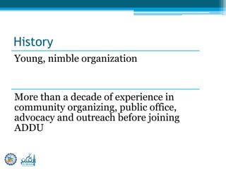 History
Young, nimble organization
More than a decade of experience in
community organizing, public office,
advocacy and outreach before joining
ADDU
 