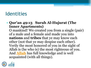 Identities
• Qur'an 49:13 Surah Al-Hujurat (The
Inner Apartments)
O mankind! We created you from a single (pair)
of a male and a female and made you into
nations and tribes that ye may know each
other (not that ye may despise each other).
Verily the most honored of you in the sight of
Allah is (he who is) the most righteous of you.
And Allah has full knowledge and is well
acquainted (with all things).
 