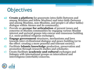 Objectives
a) Create a platform for grassroots intra-faith (between and
among Muslims and fellow Muslims) and inter-faith (between
and among Muslims, non-Muslims, and people’s of other faiths)
dialogue within Ateneo and its community;
b) Provide an avenue for articulation of present issues and
concerns of Muslim communities by engaging various Muslim
interest and sectoral groups into caucus and consensus building
(i.e. socio-political religious exchange);
c) Engage government structures, mechanisms and laws
towards inter-civilizational dialogue and peace-building (or to
the effect: creating a more peaceful and tolerant society);
d) Facilitate Islamic knowledge production, preservation and
promotion through research studies and scholastic;
e) Create/facilitate academic and cultural exchanges and
linkages with international groups on intercultural and
interreligious (interfaith) concerns.
 