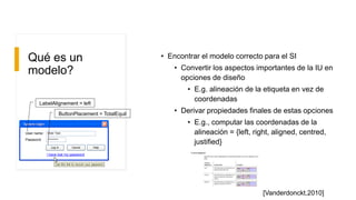 Qué es un
modelo?
• Encontrar el modelo correcto para el SI
• Convertir los aspectos importantes de la IU en
opciones de diseño
• E.g. alineación de la etiqueta en vez de
coordenadas
• Derivar propiedades finales de estas opciones
• E.g., computar las coordenadas de la
alineación = {left, right, aligned, centred,
justified}
System loginSystem login
User name:
Password:
Enter Text
*******
Log in Cancel
Use this link to recover your password
I have lost my password
Help
LabelAlignement = left
ButtonPlacement = TotalEquil
[Vanderdonckt,2010]
 