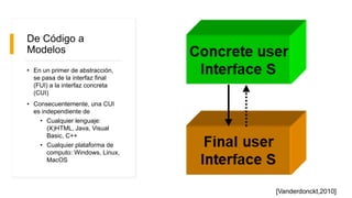 De Código a
Modelos
• En un primer de abstracción,
se pasa de la interfaz final
(FUI) a la interfaz concreta
(CUI)
• Consecuentemente, una CUI
es independiente de
• Cualquier lenguaje:
(X)HTML, Java, Visual
Basic, C++
• Cualquier plataforma de
computo: Windows, Linux,
MacOS
[Vanderdonckt,2010]
 