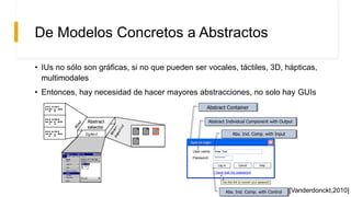 De Modelos Concretos a Abstractos
• IUs no sólo son gráficas, si no que pueden ser vocales, táctiles, 3D, hápticas,
multimodales
• Entonces, hay necesidad de hacer mayores abstracciones, no solo hay GUIs
System loginSystem login
User name:
Password:
Enter Text
*******
Log in Cancel
Use this link to recover your password
I have lost my password
Help
Abstract Container
Abstract Individual Component with Output
Abs. Ind. Comp. with Input
Abs. Ind. Comp. with Control [Vanderdonckt,2010]
 