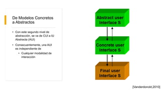De Modelos Concretos
a Abstractos
• Con este segundo nivel de
abstracción, se va de CUI a IU
Abstracta (AUI)
• Consecuentemente, una AUI
es independiente de
• Cualquier modalidad de
interacción
[Vanderdonckt,2010]
 