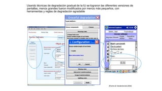 Usando técnicas de degradación gradual de la IU se lograron las diferentes versiones de
pantallas, menús grandes fueron modificados por menús más pequeños, con
herramientas y reglas de degradación agradable
[Florins & Vanderdonckt,2004]
 