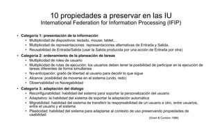 10 propiedades a preservar en las IU
International Federation for Information Processing (IFIP)
• Categoría 1: presentación de la información
• Multiplicidad de dispositivos: teclado, mouse, tablet,…
• Multiplicidad de representaciones: representaciones alternativas de Entrada y Salida,
• Reusabilidad de Entrada/Salida (usar la Salida producida por una acción de Entrada por otra)
• Categoría 2: ordenamiento de la planeación de tareas
• Multiplicidad de roles de usuario
• Multiplicidad de rutas de ejecución: los usuarios deben tener la posibilidad de participar en la ejecución de
tareas diferentes de forma simultanea
• No-anticipación: grado de libertad al usuario para decidir lo que sigue
• Alcance: posibilidad de moverse en el sistema (undo, redo)
• Observabilidad vs Navegabilidad
• Categoría 3: adaptación del dialogo
• Reconfigurabilidad: habilidad del sistema para soportar la personalización del usuario
• Adaptativo: la habilidad del sistema de soportar la adaptación automática
• Migrabilidad: habilidad del sistema de transferir la responsabilidad de un usuario a otro, entre usuarios,
entre el usuario y el sistema
• Plasticidad: habilidad del sistema para adaptarse al contexto de uso preservando propiedades de
usabilidad
[Gram & Cockton,1986]
 