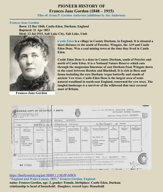 PIONEER HISTORY OF
Frances Jane Gordon (1848 – 1915)
Files of: Erma P. Gordon Anderson (additions by Joe Anderson)
----------------------------------------------------------------------------------------------------------------------------
Frances Jane Gordon
Born: 12 Dec 1848, Castle-Eden, Durham, England
Baptized: 21 Apr 1853
Died: 12 Jul 1915, Salt Lake City, Salt Lake, Utah
Castle Eden is a village in County Durham, in England. It is situated a
short distance to the south of Peterlee, Wingate, the A19 and Castle
Eden Dene. Was a coal mining town at the time they lived in Castle
Eden.
Castle Eden Dene is a dene in County Durham, south of Peterlee and
north of Castle Eden. It is a National Nature Reserve which cuts
through the magnesian limestone of east Durham from Wingate down
to the coast between Horden and Blackhall. It is rich in flora and
fauna including the rare Durham Argus butterfly and stands of
ancient Yew trees. Castle Eden Dene is the largest area of semi-
natural woodland in north-east England, renowned for yew trees. The
tangled landscape is a survivor of the wildwood that once covered
most of Britain.
https://familysearch.org/pal:/MM9.1.1/SGJP-MWN
"England and Wales Census, 1851," Frances Gordon, England
name: Frances Gordon, age: 2, gender: Female, birthplace: Castle Eden, Durham
relationship to head of household: Daughter, record type: Household
 