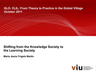 GLO. CLIL: From Theory to Practice in the Global Village
October 2011




Shifting from the Knowledge Society to
the Learning Society
María Jesús Frigols Martín
 