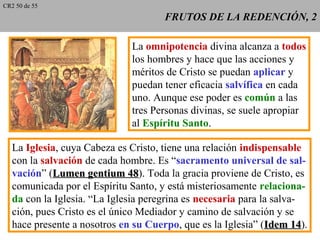 FRUTOS DE LA REDENCIÓN, 2FRUTOS DE LA REDENCIÓN, 2
La omnipotencia divina alcanza a todos
los hombres y hace que las acciones y
méritos de Cristo se puedan aplicar y
puedan tener eficacia salvífica en cada
uno. Aunque ese poder es común a las
tres Personas divinas, se suele apropiar
al Espíritu Santo.
La Iglesia, cuya Cabeza es Cristo, tiene una relación indispensable
con la salvación de cada hombre. Es “sacramento universal de sal-
vación” (Lumen gentium 48Lumen gentium 48). Toda la gracia proviene de Cristo, es
comunicada por el Espíritu Santo, y está misteriosamente relaciona-
da con la Iglesia. “La Iglesia peregrina es necesaria para la salva-
ción, pues Cristo es el único Mediador y camino de salvación y se
hace presente a nosotros en su Cuerpo, que es la Iglesia” (Idem 14Idem 14).
CR2 50 de 55
 