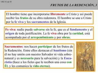 FRUTOS DE LA REDENCIÓN, 3FRUTOS DE LA REDENCIÓN, 3
El hombre tiene que incorporarse libremente a Cristo y así puede
recibir los frutos de su obra redentora. El hombre se une a Cristo
por la fe viva y los sacramentos de la Iglesia.
Fe viva: nadie puede salvarse sin la fe, que es el fundamento y el
origen de toda justificación. La fe viva obra por la caridad, está
acompañada por el arrepentimiento y por obras.
Sacramentos: nos hacen participar de los frutos de
la Redención. Entre ellos destacan el bautismo (sin
él no hay unión con nuestro Salvador ni vida sobre-
natural y es necesario para la salvación) y la Euca-
ristía (hace a los fieles que le reciben una cosa con
Él, y les comunica la vida eterna).
CR2 51 de 55
 