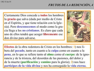 FRUTOS DE LA REDENCIÓN, 4FRUTOS DE LA REDENCIÓN, 4
Ciertamente Dios concede a todos los hombres
la gracia que salva (dada por medio de Cristo
en el Espíritu, y que tiene relación con la Igle-
sia). Pero desconocemos el modo como la gra-
cia llega a los no cristianos. Es claro que cada
uno de ellos tendrá que acoger libremente ese
don divino para salvarse.
Efectos de la obra redentora de Cristo en los hombres: 1) nos li-
bera del pecado, tanto en cuanto a la culpa como en cuanto a la
pena, en lo que se refiere tanto al alma como al cuerpo: de la igno-
rancia y de la tristeza, del desorden de las pasiones, del dolor y
de la muerte (purificación y camino para la gloria); 2) nos hace
partícipes de la vida divina y nos ha conseguido la vida eterna.
CR2 52 de 55
 
