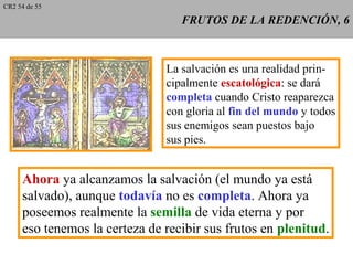 FRUTOS DE LA REDENCIÓN, 6FRUTOS DE LA REDENCIÓN, 6
La salvación es una realidad prin-
cipalmente escatológica: se dará
completa cuando Cristo reaparezca
con gloria al fin del mundo y todos
sus enemigos sean puestos bajo
sus pies.
Ahora ya alcanzamos la salvación (el mundo ya está
salvado), aunque todavía no es completa. Ahora ya
poseemos realmente la semilla de vida eterna y por
eso tenemos la certeza de recibir sus frutos en plenitud.
CR2 54 de 55
 