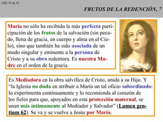 FRUTOS DE LA REDENCIÓN, 7FRUTOS DE LA REDENCIÓN, 7
María no sólo ha recibido la más perfecta parti-
cipación de los frutos de la salvación (sin peca-
do, llena de gracia, en cuerpo y alma en el Cie-
lo), sino que también ha sido asociada de un
modo singular y eminente a la persona de
Cristo y a su obra redentora. Es nuestra Ma-
dre en el orden de la gracia.
Es Mediadora en la obra salvífica de Cristo, unida a su Hijo. Y
“la Iglesia no duda en atribuir a María un tal oficio subordinado:
lo experimenta continuamente y lo recomienda al corazón de
los fieles para que, apoyados en esta protección maternal, se
unan más íntimamente al Mediador y Salvador” (Lumen gen-Lumen gen-
tium 62tium 62). Se va y se vuelve a Jesús por María.
CR2 55 de 55
 