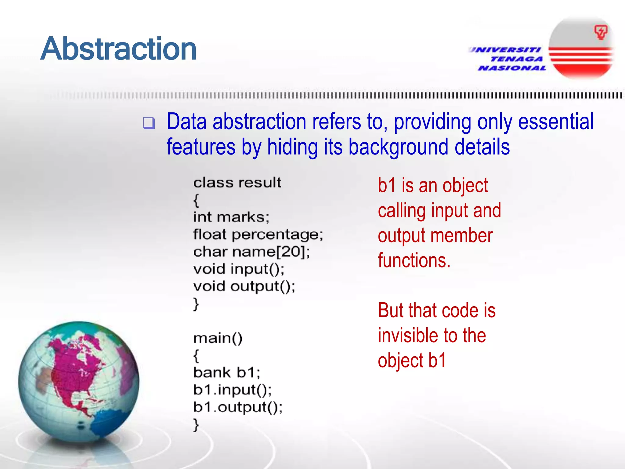Abstraction


Data abstraction refers to, providing only essential
features by hiding its background details
b1 is an object
calling input and
output member
functions.
But that code is
invisible to the
object b1

 