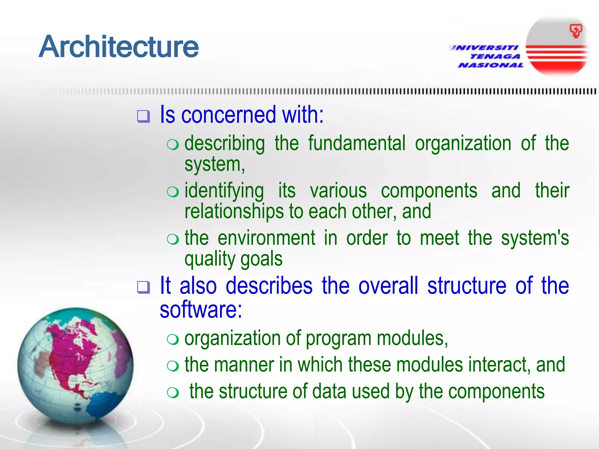Architecture


Is concerned with:
 describing

the fundamental organization of the

system,
 identifying its various components and their
relationships to each other, and
 the environment in order to meet the system's
quality goals


It also describes the overall structure of the
software:
 organization

of program modules,
 the manner in which these modules interact, and
 the structure of data used by the components

 