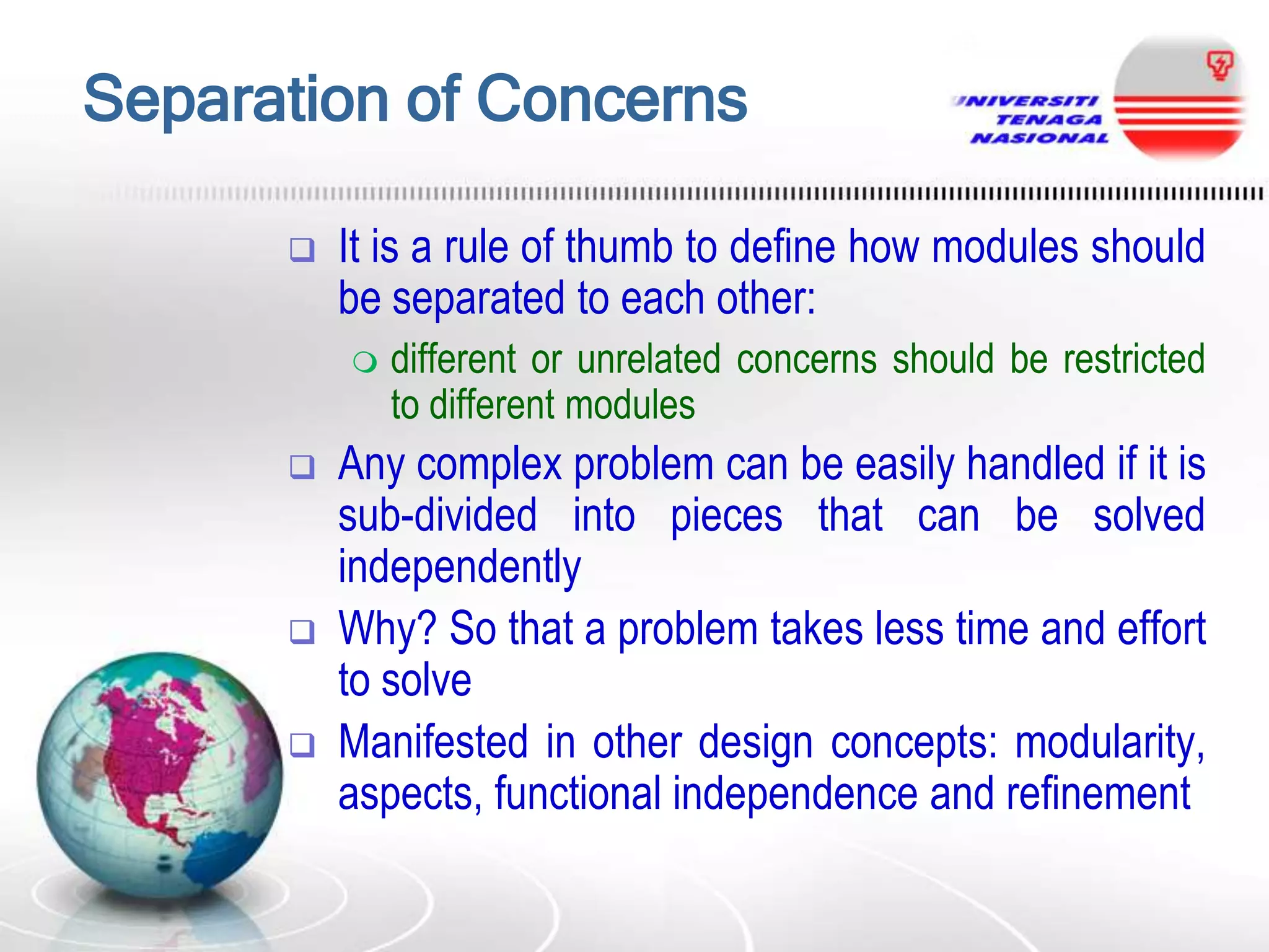 Separation of Concerns


It is a rule of thumb to define how modules should
be separated to each other:







different or unrelated concerns should be restricted
to different modules

Any complex problem can be easily handled if it is
sub-divided into pieces that can be solved
independently
Why? So that a problem takes less time and effort
to solve
Manifested in other design concepts: modularity,
aspects, functional independence and refinement

 