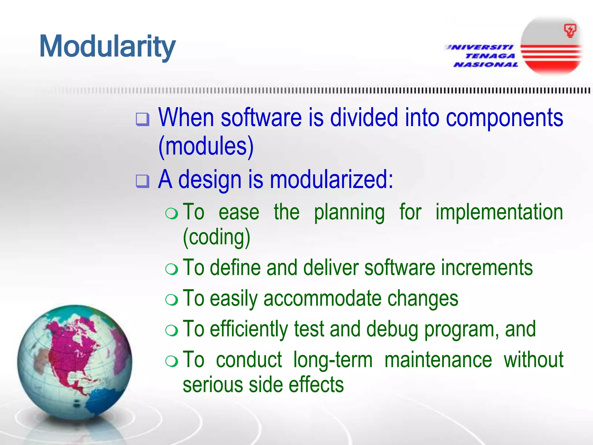 Modularity
When software is divided into components
(modules)
 A design is modularized:


 To

ease the planning for implementation
(coding)
 To define and deliver software increments
 To easily accommodate changes
 To efficiently test and debug program, and
 To conduct long-term maintenance without
serious side effects

 