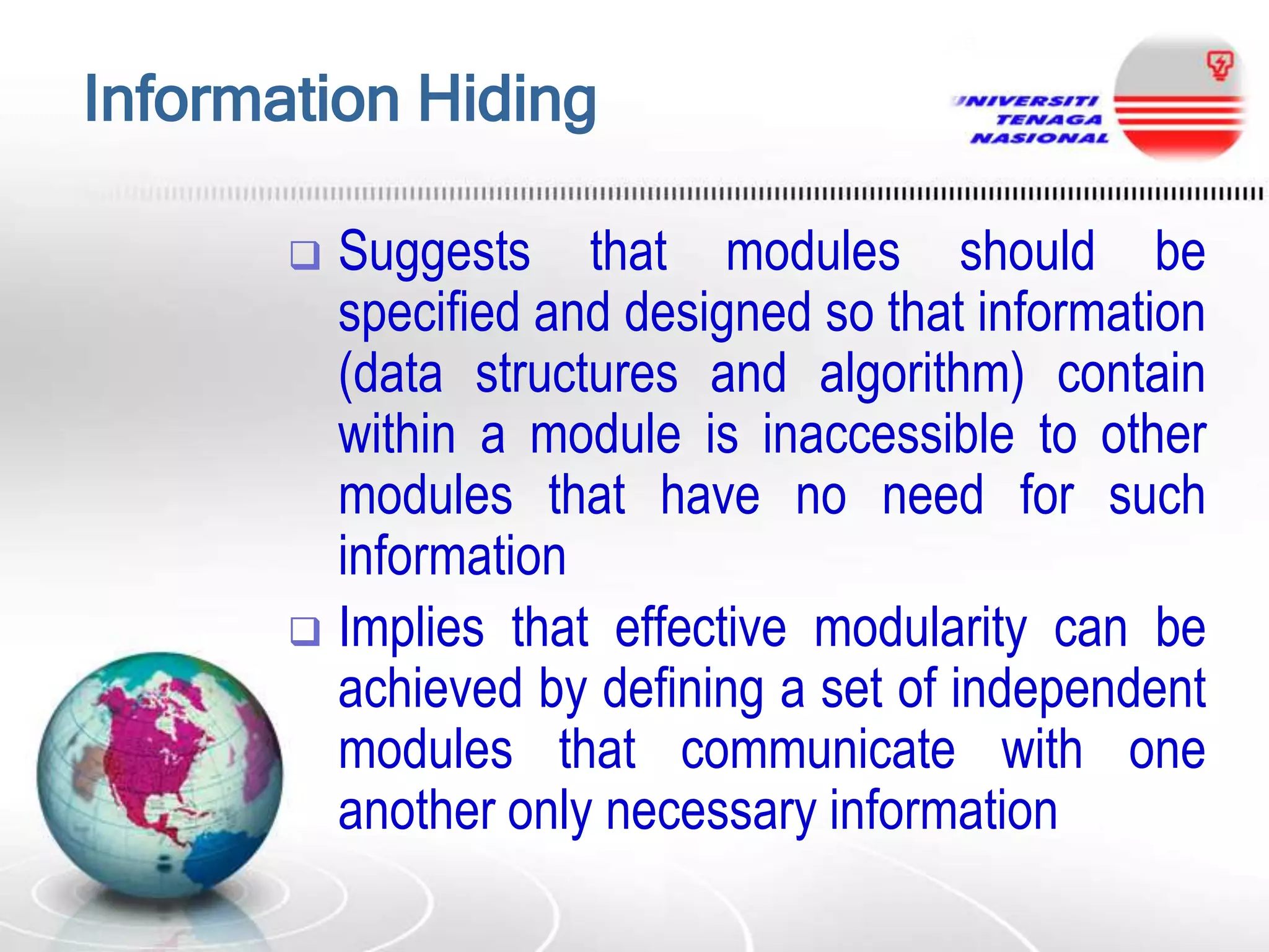 Information Hiding
Suggests that modules should be
specified and designed so that information
(data structures and algorithm) contain
within a module is inaccessible to other
modules that have no need for such
information
 Implies that effective modularity can be
achieved by defining a set of independent
modules that communicate with one
another only necessary information


 