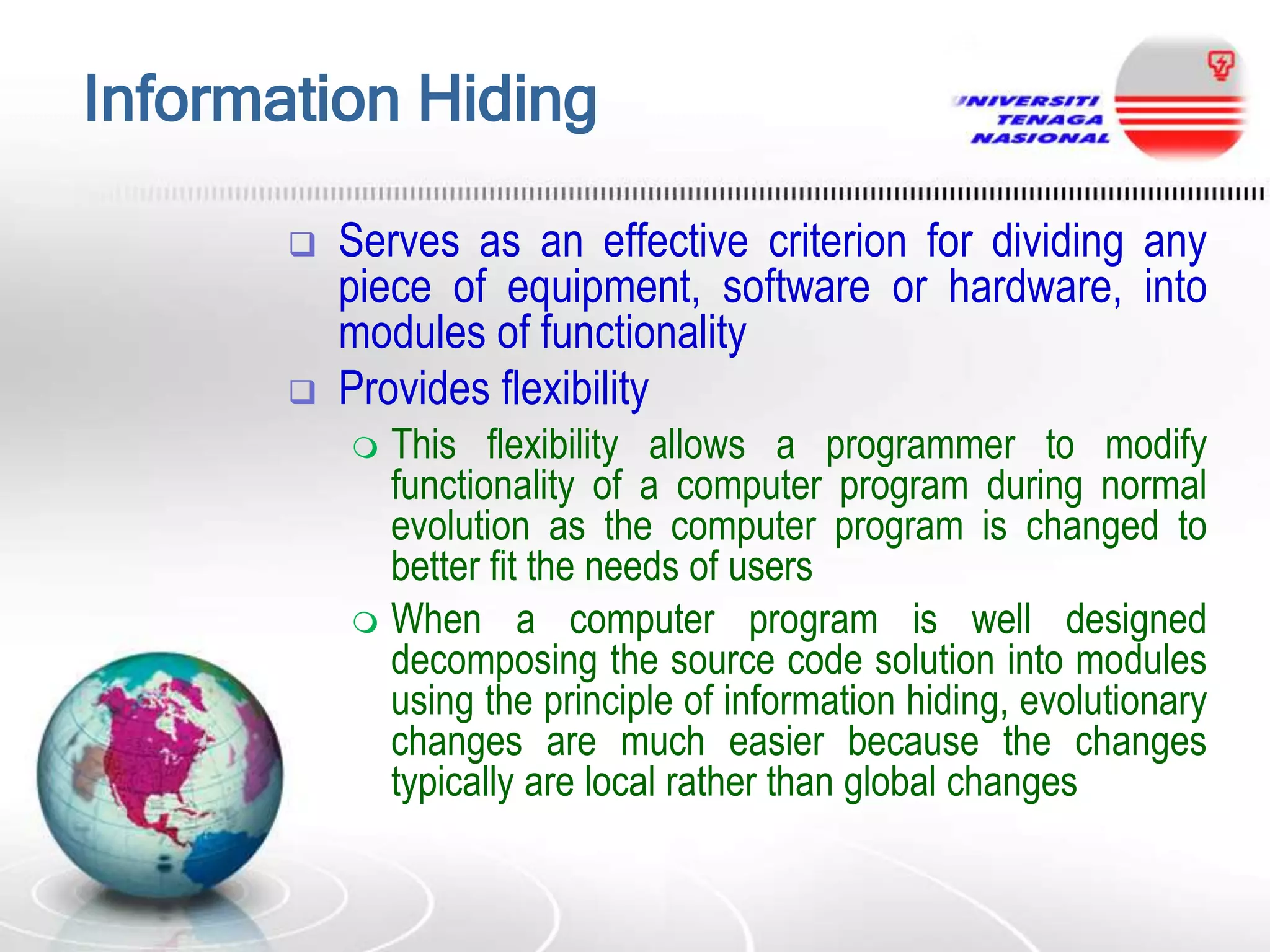 Information Hiding




Serves as an effective criterion for dividing any
piece of equipment, software or hardware, into
modules of functionality
Provides flexibility
This flexibility allows a programmer to modify
functionality of a computer program during normal
evolution as the computer program is changed to
better fit the needs of users
 When a computer program is well designed
decomposing the source code solution into modules
using the principle of information hiding, evolutionary
changes are much easier because the changes
typically are local rather than global changes


 