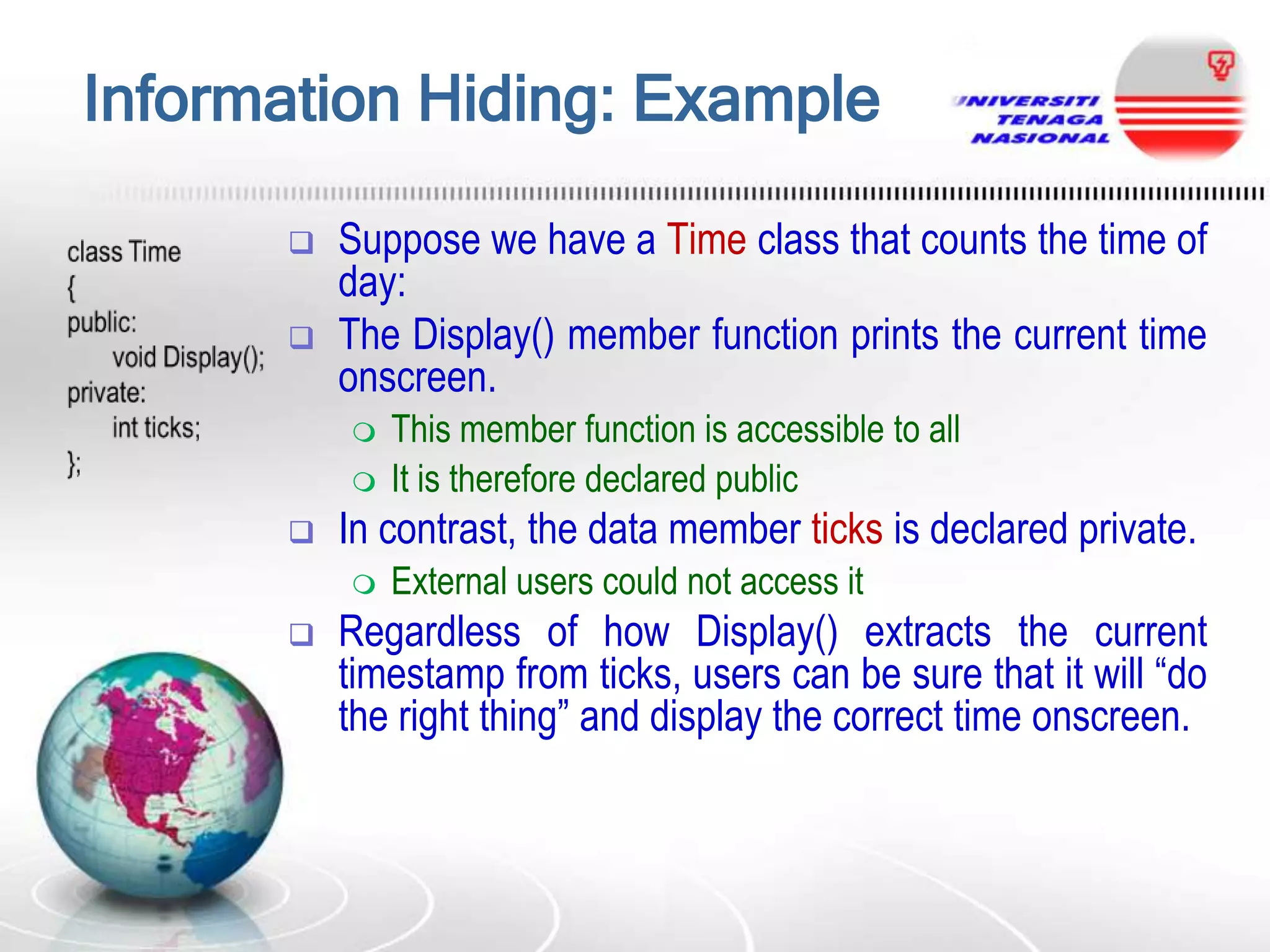 Information Hiding: Example



Suppose we have a Time class that counts the time of
day:
The Display() member function prints the current time
onscreen.





In contrast, the data member ticks is declared private.




This member function is accessible to all
It is therefore declared public
External users could not access it

Regardless of how Display() extracts the current
timestamp from ticks, users can be sure that it will “do
the right thing” and display the correct time onscreen.

 