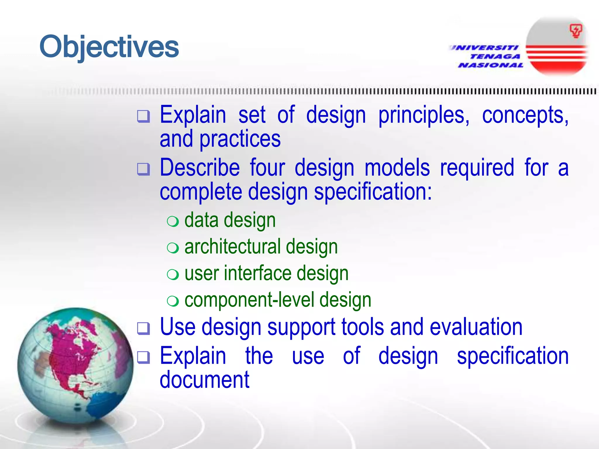 Objectives



Explain set of design principles, concepts,
and practices
Describe four design models required for a
complete design specification:
 data

design
 architectural design
 user interface design
 component-level design



Use design support tools and evaluation
Explain the use of design specification
document

 