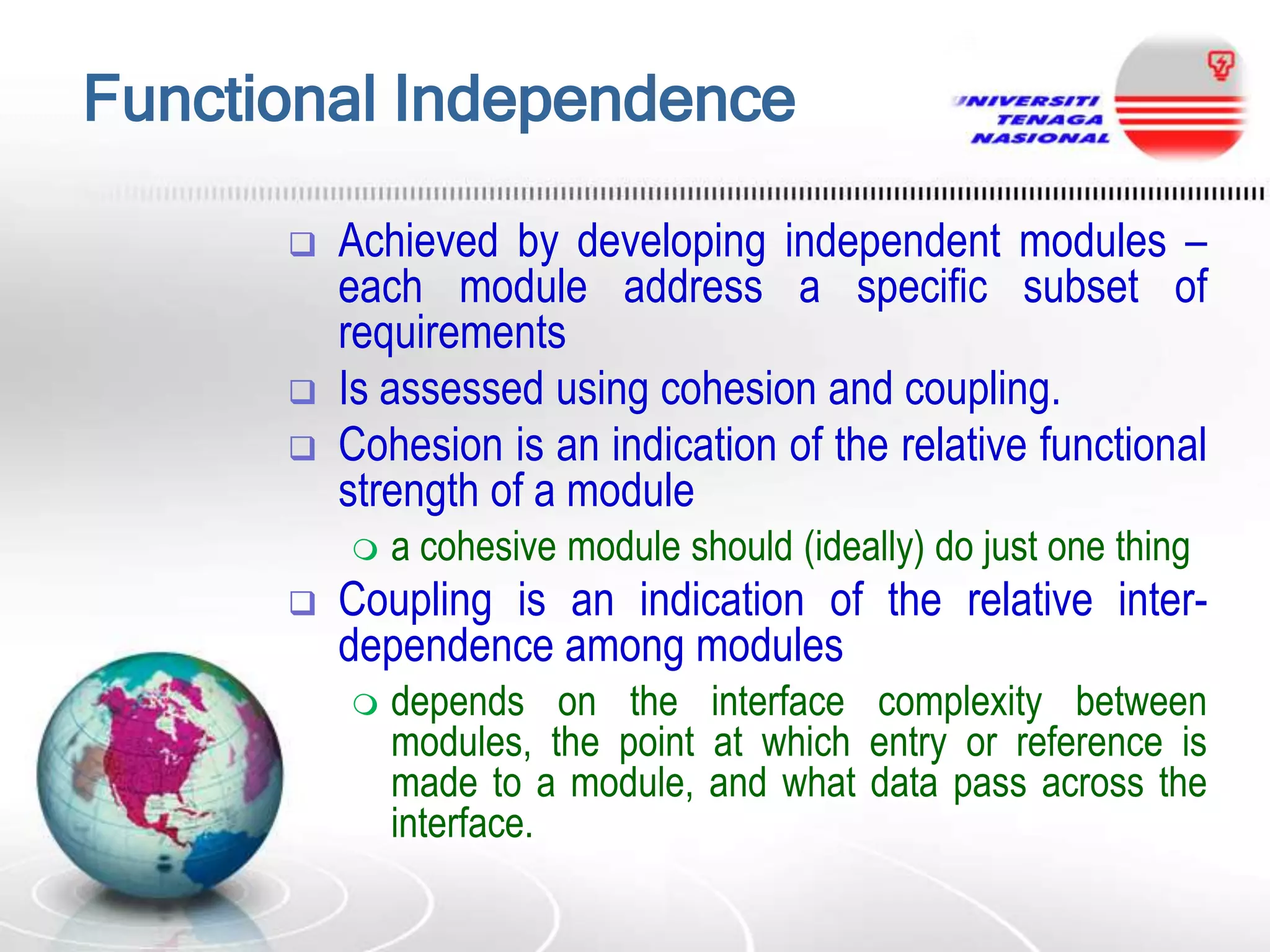 Functional Independence





Achieved by developing independent modules –
each module address a specific subset of
requirements
Is assessed using cohesion and coupling.
Cohesion is an indication of the relative functional
strength of a module




a cohesive module should (ideally) do just one thing

Coupling is an indication of the relative interdependence among modules


depends on the interface complexity between
modules, the point at which entry or reference is
made to a module, and what data pass across the
interface.

 