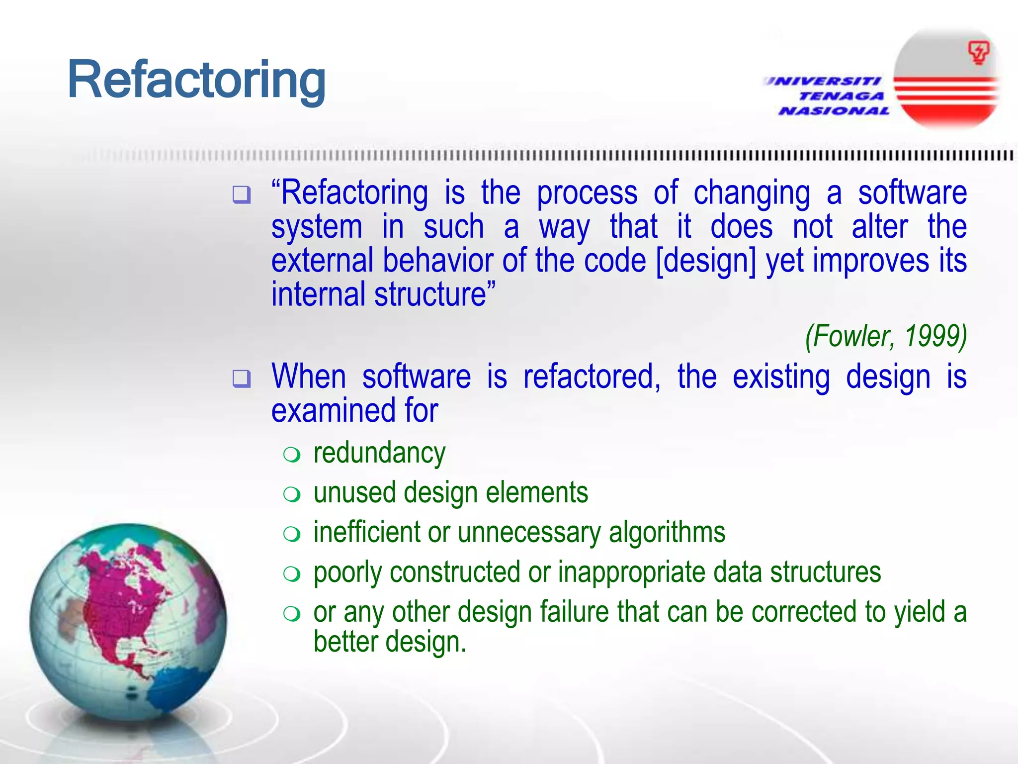 Refactoring


“Refactoring is the process of changing a software
system in such a way that it does not alter the
external behavior of the code [design] yet improves its
internal structure”
(Fowler, 1999)



When software is refactored, the existing design is
examined for







redundancy
unused design elements
inefficient or unnecessary algorithms
poorly constructed or inappropriate data structures
or any other design failure that can be corrected to yield a
better design.

 